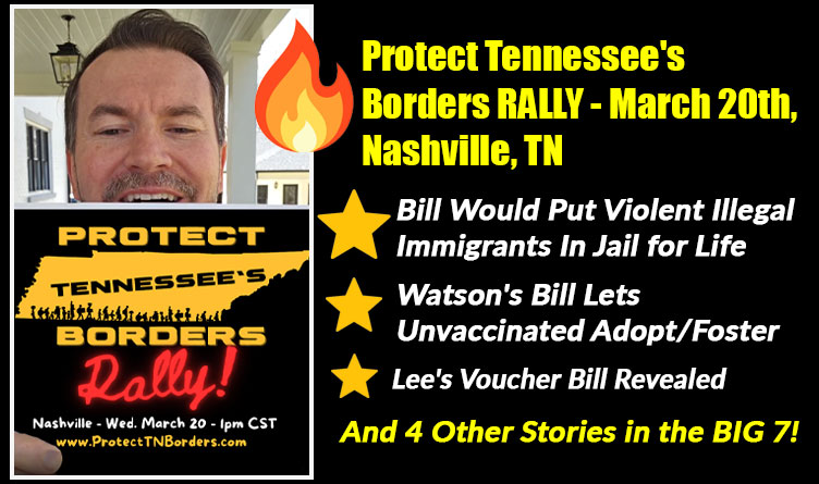 Protect Tennessee's Borders RALLY; Violent Illegal Immigrants In Jail For Life; Watson's Bill Lets Unvaccinated Adopt/Foster; Lee's Voucher Bill & 4 Other Stories In The BIG 7!